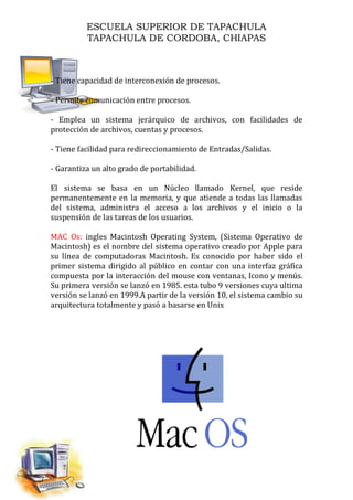ESCUELA SUPERIOR DE TAPACHULA
TAPACHULA DE CORDOBA, CHIAPAS
- Tiene capacidad de interconexión de procesos.
- Permite comunicación entre procesos.
- Emplea un sistema jerárquico de archivos, con facilidades de
protección de archivos, cuentas y procesos.
- Tiene facilidad para redireccionamiento de Entradas/Salidas.
- Garantiza un alto grado de portabilidad.
El sistema se basa en un Núcleo llamado Kernel, que reside
permanentemente en la memoria, y que atiende a todas las llamadas
del sistema, administra el acceso a los archivos y el inicio o la
suspensión de las tareas de los usuarios.
MAC Os: ingles Macintosh Operating System, (Sistema Operativo de
Macintosh) es el nombre del sistema operativo creado por Apple para
su línea de computadoras Macintosh. Es conocido por haber sido el
primer sistema dirigido al público en contar con una interfaz gráfica
compuesta por la interacción del mouse con ventanas, Icono y menús.
Su primera versión se lanzó en 1985. esta tubo 9 versiones cuya ultima
versión se lanzó en 1999.A partir de la versión 10, el sistema cambio su
arquitectura totalmente y pasó a basarse en Unix
 