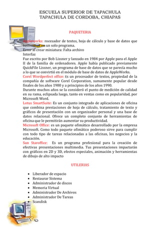 ESCUELA SUPERIOR DE TAPACHULA
TAPACHULA DE CORDOBA, CHIAPAS
PAQUETERIA
Appleworks: rocesador de textos, hoja de cálculo y base de datos que
fusionaron en un solo programa.
Error al crear miniatura: Falta archivo
Interfaz
Fue escrito por Bob Lissner y lanzado en 1984 por Apple para el Apple
II de la familia de ordenadores. Apple había publicado previamente
QuickFile Lissner, un programa de base de datos que se parecía mucho
a lo que se convirtió en el módulo de base de datos de AppleWorks.
Corel Wordperfect office: Es un procesador de textos, propiedad de la
compañía de software Corel Corporation, sumamente popular desde
finales de los años 1980 y a principios de los años 1990.
Durante muchos años se la consideró el punto de medición de calidad
en su rama, eclipsada luego, tanto en ventas como en popularidad, por
Microsoft Word.
Lotus SmartSuite: Es un conjunto integrado de aplicaciones de oficina
que combina prestaciones de hoja de cálculo, tratamiento de texto y
gráficos de presentación con un organizador personal y una base de
datos relacional. Ofrece un completo conjunto de herramientas de
oficina que le permitirán aumentar su productividad.
Microsoft Office: es un paquete ofimático desarrollado por la empresa
Microsoft. Como todo paquete ofimático poderoso sirve para cumplir
con todo tipo de tareas relacionadas a las oficinas, los negocios y la
educación.
Sun Staroffice: Es un programa profesional para la creación de
efectivas presentaciones multimedia. Tus presentaciones impactarán
con gráficos en 2D y 3D, efectos especiales, animación y herramientas
de dibujo de alto impacto
UTILERIAS
 Liberador de espacio
 Restaurar Sistema
 Administrador de discos
 Memoria Virtual
 Administrador De Archivos
 Administrador De Tareas
 Scandisk
 