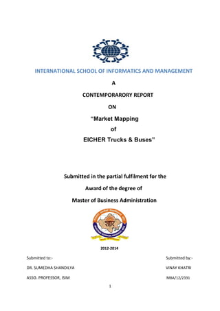 . INTERNATIONAL SCHOOL OF INFORMATICS AND MANAGEMENT
A
CONTEMPORARORY REPORT
ON
“Market Mapping
of
EICHER Trucks & Buses”
Submitted in the partial fulfilment for the
Award of the degree of
Master of Business Administration
2012-2014
Submitted to:- Submitted by:-
DR. SUMEDHA SHANDILYA VINAY KHATRI
ASSO. PROFESSOR, ISIM MBA/12/2331
1
 