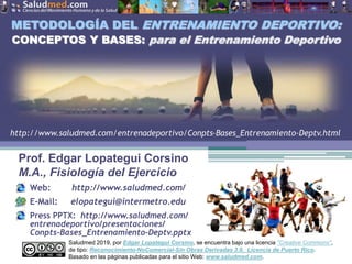 Saludmed 2019, por Edgar Lopategui Corsino, se encuentra bajo una licencia "Creative Commons",
de tipo: Reconocimiento-NoComercial-Sin Obras Derivadas 3.0. Licencia de Puerto Rico.
Basado en las páginas publicadas para el sitio Web: www.saludmed.com.
Prof. Edgar Lopategui Corsino
M.A., Fisiología del Ejercicio
Web: http://www.saludmed.com/
E-Mail: elopategui@intermetro.edu
Press PPTX: http://www.saludmed.com/
entrenadeportivo/presentaciones/
Conpts-Bases_Entrenamiento-Deptv.pptx
METODOLOGÍA DEL ENTRENAMIENTO DEPORTIVO:
CONCEPTOS Y BASES: para el Entrenamiento Deportivo
http://www.saludmed.com/entrenadeportivo/Conpts-Bases_Entrenamiento-Deptv.html
 