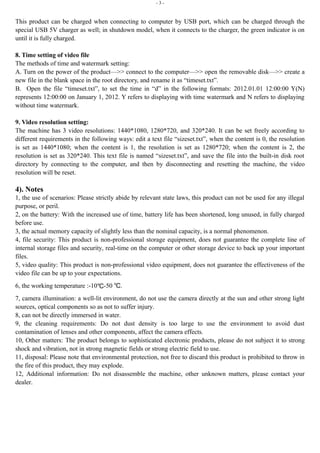 - 3 -
This product can be charged when connecting to computer by USB port, which can be charged through the
special USB 5V charger as well; in shutdown model, when it connects to the charger, the green indicator is on
until it is fully charged.
8. Time setting of video file
The methods of time and watermark setting:
A. Turn on the power of the product—>> connect to the computer—>> open the removable disk—>> create a
new file in the blank space in the root directory, and rename it as “timeset.txt”.
B. Open the file “timeset.txt”, to set the time in “d” in the following formats: 2012.01.01 12:00:00 Y(N)
represents 12:00:00 on January 1, 2012. Y refers to displaying with time watermark and N refers to displaying
without time watermark.
9. Video resolution setting:
The machine has 3 video resolutions: 1440*1080, 1280*720, and 320*240. It can be set freely according to
different requirements in the following ways: edit a text file “sizeset.txt”, when the content is 0, the resolution
is set as 1440*1080; when the content is 1, the resolution is set as 1280*720; when the content is 2, the
resolution is set as 320*240. This text file is named “sizeset.txt”, and save the file into the built-in disk root
directory by connecting to the computer, and then by disconnecting and resetting the machine, the video
resolution will be reset.
4). Notes
1, the use of scenarios: Please strictly abide by relevant state laws, this product can not be used for any illegal
purpose, or peril.
2, on the battery: With the increased use of time, battery life has been shortened, long unused, in fully charged
before use.
3, the actual memory capacity of slightly less than the nominal capacity, is a normal phenomenon.
4, file security: This product is non-professional storage equipment, does not guarantee the complete line of
internal storage files and security, real-time on the computer or other storage device to back up your important
files.
5, video quality: This product is non-professional video equipment, does not guarantee the effectiveness of the
video file can be up to your expectations.
6, the working temperature :-10℃-50 .℃
7, camera illumination: a well-lit environment, do not use the camera directly at the sun and other strong light
sources, optical components so as not to suffer injury.
8, can not be directly immersed in water.
9, the cleaning requirements: Do not dust density is too large to use the environment to avoid dust
contamination of lenses and other components, affect the camera effects.
10, Other matters: The product belongs to sophisticated electronic products, please do not subject it to strong
shock and vibration, not in strong magnetic fields or strong electric field to use.
11, disposal: Please note that environmental protection, not free to discard this product is prohibited to throw in
the fire of this product, they may explode.
12, Additional information: Do not disassemble the machine, other unknown matters, please contact your
dealer.
 