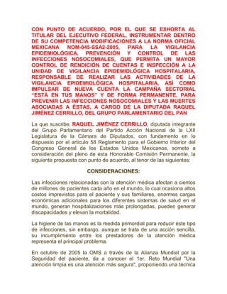 CON PUNTO DE ACUERDO, POR EL QUE SE EXHORTA AL
TITULAR DEL EJECUTIVO FEDERAL, INSTRUMENTAR DENTRO
DE SU COMPETENCIA MODIFICACIONES A LA NORMA OFICIAL
MEXICANA NOM-045-SSA2-2005, PARA LA VIGILANCIA
EPIDEMIOLÓGICA, PREVENCIÓN Y CONTROL DE LAS
INFECCIONES NOSOCOMIALES, QUE PERMITA UN MAYOR
CONTROL DE RENDICIÓN DE CUENTAS E INSPECCIÓN A LA
UNIDAD DE VIGILANCIA EPIDEMIOLÓGICA HOSPITALARIA,
RESPONSABLE DE REALIZAR LAS ACTIVIDADES DE LA
VIGILANCIA EPIDEMIOLÓGICA HOSPITALARIA, ASÍ COMO
IMPULSAR DE NUEVA CUENTA LA CAMPAÑA SECTORIAL
“ESTÁ EN TUS MANOS” Y DE FORMA PERMANENTE, PARA
PREVENIR LAS INFECCIONES NOSOCOMIALES Y LAS MUERTES
ASOCIADAS A ÉSTAS, A CARGO DE LA DIPUTADA RAQUEL
JIMÉNEZ CERRILLO, DEL GRUPO PARLAMENTARIO DEL PAN
La que suscribe, RAQUEL JIMÉNEZ CERRILLO, diputada integrante
del Grupo Parlamentario del Partido Acción Nacional de la LXII
Legislatura de la Cámara de Diputados, con fundamento en lo
dispuesto por el articulo 58 Reglamento para el Gobierno Interior del
Congreso General de los Estados Unidos Mexicanos, somete a
consideración del pleno de esta Honorable Comisión Permanente, la
siguiente propuesta con punto de acuerdo, al tenor de las siguientes:
CONSIDERACIONES:
Las infecciones relacionadas con la atención médica afectan a cientos
de millones de pacientes cada año en el mundo, lo cual ocasiona altos
costos imprevistos para el paciente y sus familiares, enormes cargas
económicas adicionales para los diferentes sistemas de salud en el
mundo, generan hospitalizaciones más prolongadas, pueden generar
discapacidades y elevan la mortalidad.
La higiene de las manos es la medida primordial para reducir éste tipo
de infecciones, sin embargo, aunque se trata de una acción sencilla,
su incumplimiento entre los prestadores de la atención médica
representa el principal problema.
En octubre de 2005 la OMS a través de la Alianza Mundial por la
Seguridad del paciente, da a conocer el 1er. Reto Mundial "Una
atención limpia es una atención más segura", proponiendo una técnica
 
