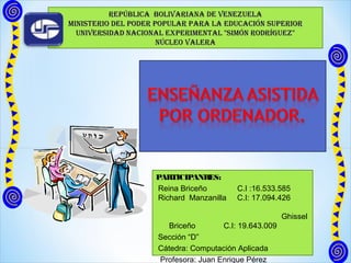 REPÚBLICA BOLIVARIANA dE VENEzuELA
MINIstERIO dEL POdER POPuLAR PARA LA EduCACIóN suPERIOR
  uNIVERsIdAd NACIONAL ExPERIMENtAL "sIMóN ROdRíguEz"
                      NÚCLEO VALERA




                    PARTICIPANRES:
                    Reina Briceño         C.I :16.533.585
                    Richard Manzanilla    C.I: 17.094.426

                                                        Ghissel
                       Briceño        C.I: 19.643.009
                     Sección “D”
                     Cátedra: Computación Aplicada
                     Profesora: Juan Enrique Pérez
 