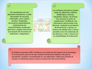 Los software educativos pueden
                                                       Los software educativos pueden
    Se caracterizan por ser
    Se caracterizan por ser                               tratar las diferentes materias
                                                          tratar las diferentes materias
altamente interactivos, a partir
altamente interactivos, a partir                              (Matemática, Idiomas,
                                                              (Matemática, Idiomas,
    del empleo de recursos
    del empleo de recursos                                Geografía, Dibujo), de formas
                                                          Geografía, Dibujo), de formas
   multimedia, como videos,
   multimedia, como videos,                                 muy diversas (a partir de
                                                             muy diversas (a partir de
     sonidos, fotografías,
      sonidos, fotografías,                               cuestionarios, facilitando una
                                                          cuestionarios, facilitando una
 diccionarios especializados,
 diccionarios especializados,                            información estructurada a los
                                                         información estructurada a los
        explicaciones de
        explicaciones de                               alumnos, mediante la simulación
                                                       alumnos, mediante la simulación
 experimentados profesores,
 experimentados profesores,                                de fenómenos) y ofrecer un
                                                           de fenómenos) y ofrecer un
ejercicios y juegos instructivos
ejercicios y juegos instructivos                       entorno de trabajo más o menos
                                                       entorno de trabajo más o menos
 que apoyan las funciones de
 que apoyan las funciones de                           sensible a las circunstancias de
                                                        sensible a las circunstancias de
   evaluación y diagnóstico.
   evaluación y diagnóstico.                           los alumnos y más o menos rico
                                                       los alumnos y más o menos rico
                                                        en posibilidades de interacción
                                                        en posibilidades de interacción




     El software educativo (SE) constituye una evidencia del impacto de la tecnología
     El software educativo (SE) constituye una evidencia del impacto de la tecnología
     en la educación pues es la más reciente herramienta didáctica útil para el
     en la educación pues es la más reciente herramienta didáctica útil para el
     estudiante y profesor convirtiéndose en una alternativa válida para ofrecen al
     estudiante y profesor convirtiéndose en una alternativa válida para ofrecen al
     usuario un ambiente propicio para la construcción del conocimiento.
     usuario un ambiente propicio para la construcción del conocimiento.
 
