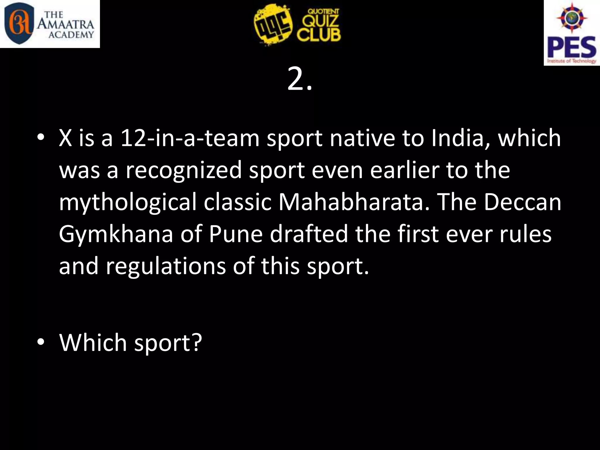 2.
• X is a 12-in-a-team sport native to India, which
was a recognized sport even earlier to the
mythological classic Mahabharata. The Deccan
Gymkhana of Pune drafted the first ever rules
and regulations of this sport.
• Which sport?
 