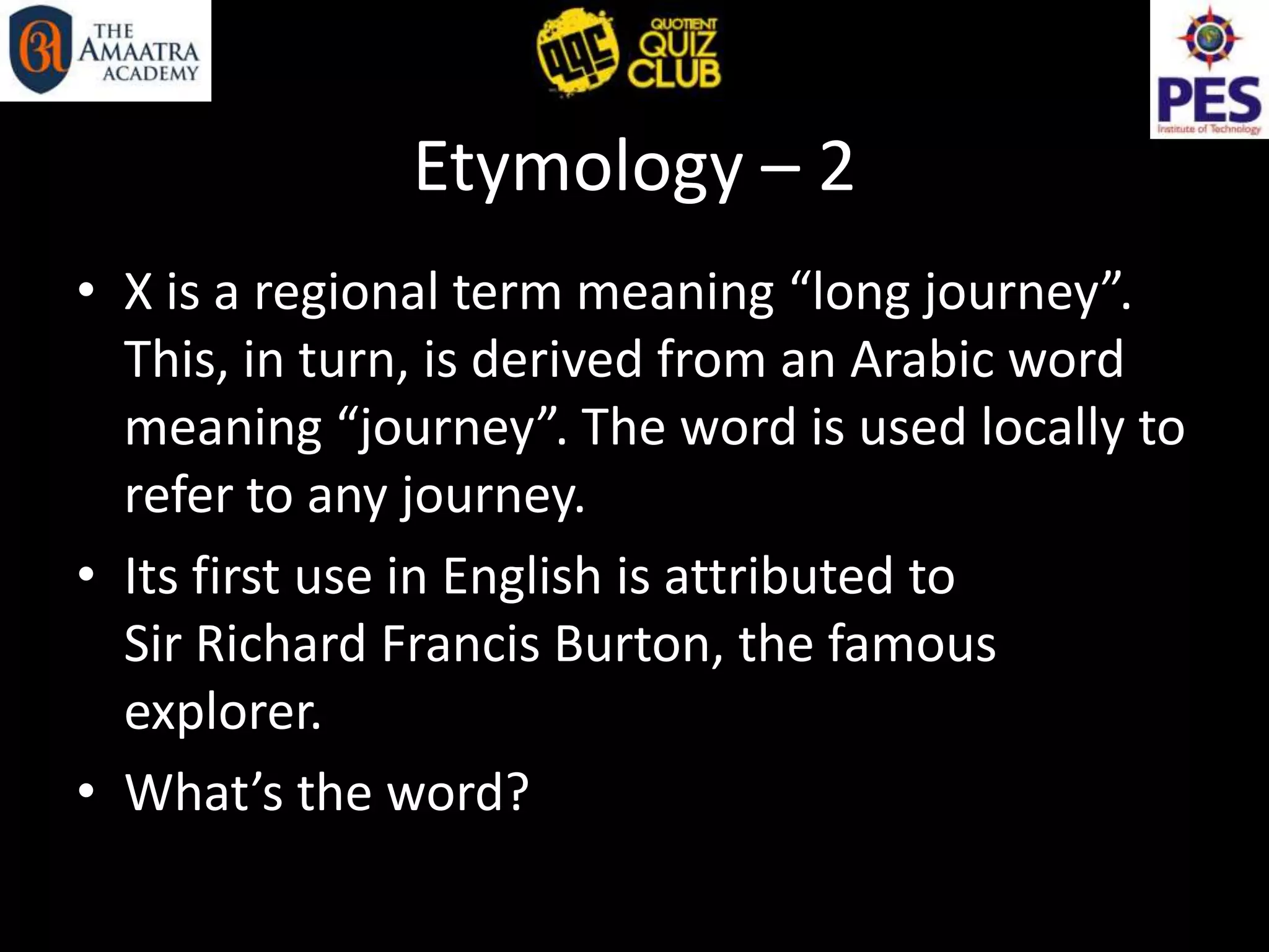 Etymology – 2
• X is a regional term meaning “long journey”.
This, in turn, is derived from an Arabic word
meaning “journey”. The word is used locally to
refer to any journey.
• Its first use in English is attributed to
Sir Richard Francis Burton, the famous
explorer.
• What’s the word?
 