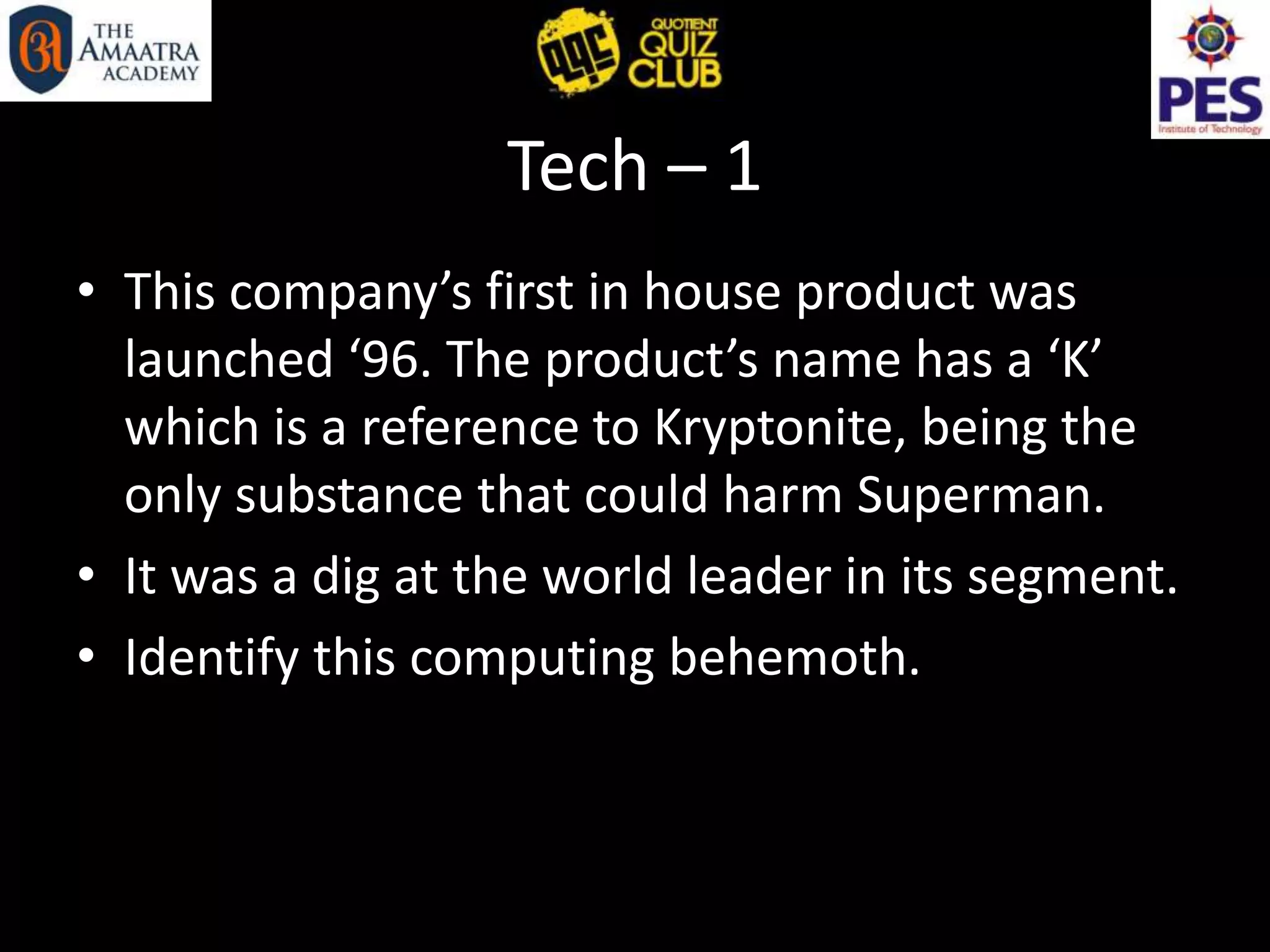 Tech – 1
• This company’s first in house product was
launched ‘96. The product’s name has a ‘K’
which is a reference to Kryptonite, being the
only substance that could harm Superman.
• It was a dig at the world leader in its segment.
• Identify this computing behemoth.
 