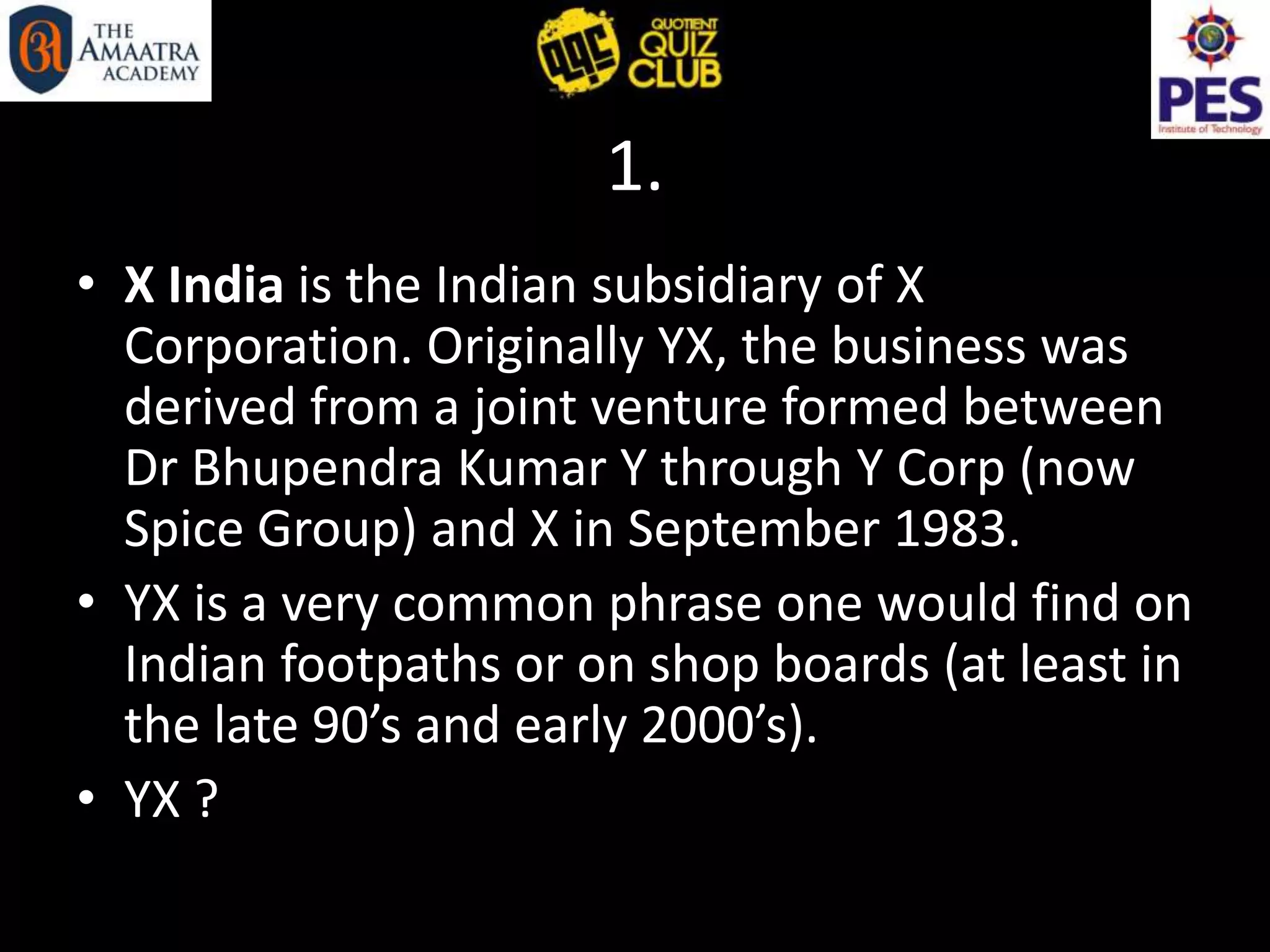 1.
• X India is the Indian subsidiary of X
Corporation. Originally YX, the business was
derived from a joint venture formed between
Dr Bhupendra Kumar Y through Y Corp (now
Spice Group) and X in September 1983.
• YX is a very common phrase one would find on
Indian footpaths or on shop boards (at least in
the late 90’s and early 2000’s).
• YX ?
 
