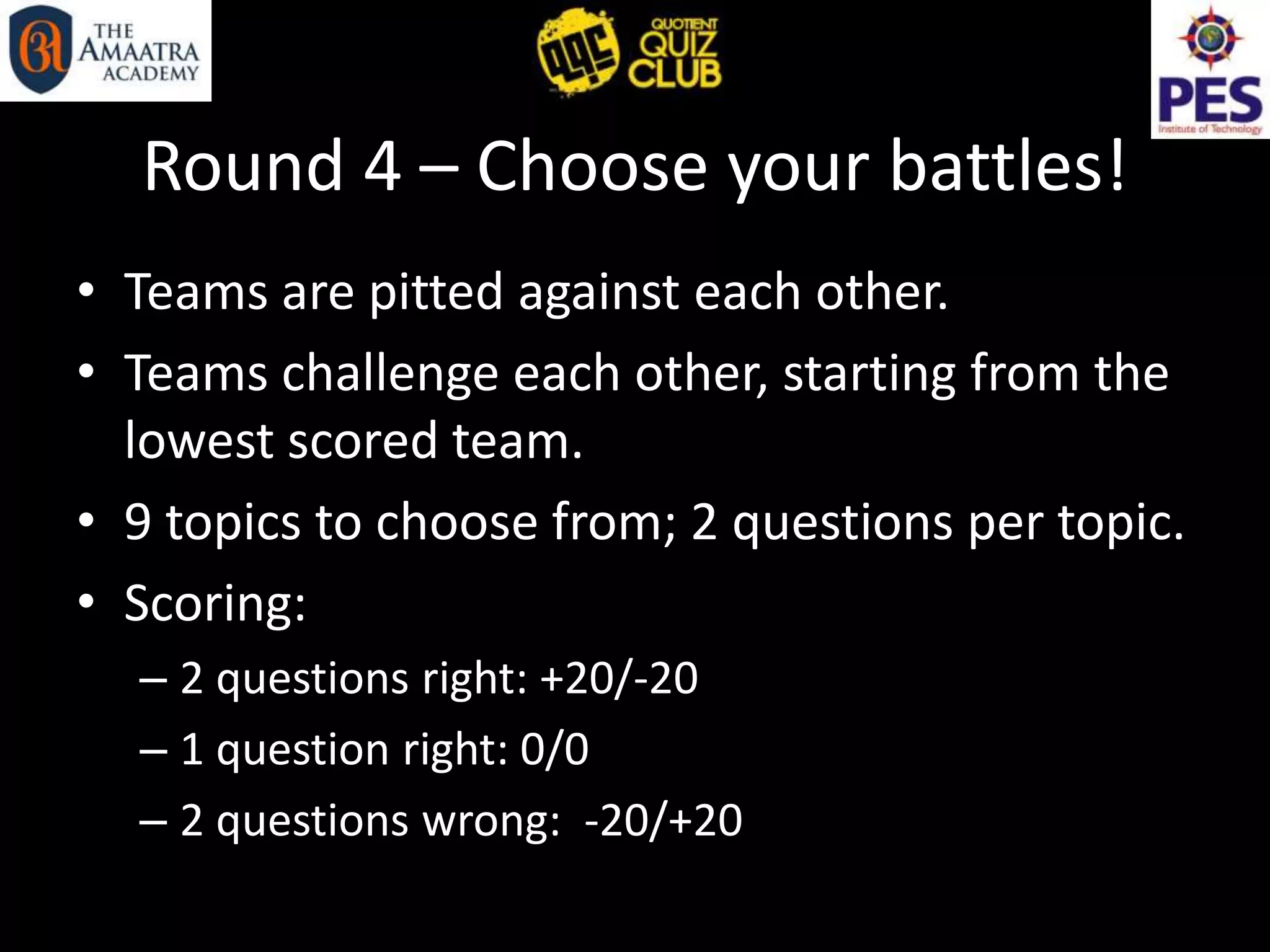 Round 4 – Choose your battles!
• Teams are pitted against each other.
• Teams challenge each other, starting from the
lowest scored team.
• 9 topics to choose from; 2 questions per topic.
• Scoring:
– 2 questions right: +20/-20
– 1 question right: 0/0
– 2 questions wrong: -20/+20
 