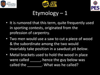 Etymology – 1
• It is rumored that this term, quite frequently used
in sporting contests, originated from the
profession of carpentry.
• Two men would use a saw to cut a piece of wood
& the subordinate among the two would
invariably take position in a sawdust pit below.
• Metal brackets used to hold the wood in place
were called _____, hence the guy below was
called the _______. What was he called?
 