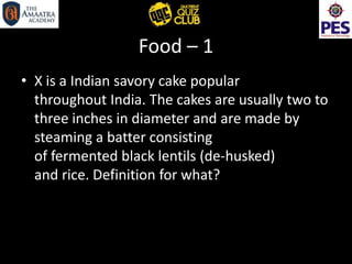 Food – 1
• X is a Indian savory cake popular
throughout India. The cakes are usually two to
three inches in diameter and are made by
steaming a batter consisting
of fermented black lentils (de-husked)
and rice. Definition for what?
 