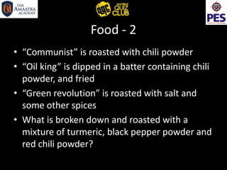 Food - 2
• “Communist” is roasted with chili powder
• “Oil king” is dipped in a batter containing chili
powder, and fried
• “Green revolution” is roasted with salt and
some other spices
• What is broken down and roasted with a
mixture of turmeric, black pepper powder and
red chili powder?
 