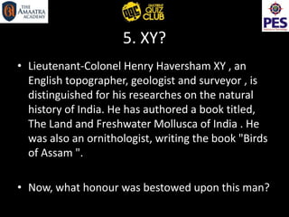 5. XY?
• Lieutenant-Colonel Henry Haversham XY , an
English topographer, geologist and surveyor , is
distinguished for his researches on the natural
history of India. He has authored a book titled,
The Land and Freshwater Mollusca of India . He
was also an ornithologist, writing the book "Birds
of Assam ".
• Now, what honour was bestowed upon this man?
 