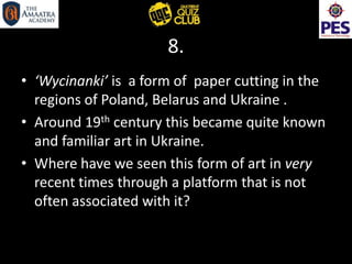 8.
• ‘Wycinanki’ is a form of paper cutting in the
regions of Poland, Belarus and Ukraine .
• Around 19th century this became quite known
and familiar art in Ukraine.
• Where have we seen this form of art in very
recent times through a platform that is not
often associated with it?
 