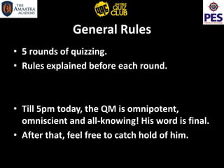 General Rules
• 5 rounds of quizzing.
• Rules explained before each round.
• Till 5pm today, the QM is omnipotent,
omniscient and all-knowing! His word is final.
• After that, feel free to catch hold of him.
 