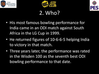 2. Who?
• His most famous bowling performance for
India came in an ODI match against South
Africa in the LG Cup in 1999.
• He returned figures of 10-6-6-5 helping India
to victory in that match.
• Three years later, the performance was rated
in the Wisden 100 as the seventh best ODI
bowling performance to that date.
 