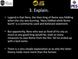 3. Explain.
• Legend is that Nero, the then king of Rome was fiddling
when the city was burning. ‘Nero fiddled while Rome
burnt’ is a commonly used and believed statement.
• But apparently, Nero who was as fond of his city as
much as any good king would be, took so many
measures to save Rome from the fire. Yet he ended up
with a bad name.
• There is a very simple explanation as to why the latter
theory holds more merit than the former.
 
