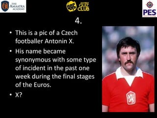 4.
• This is a pic of a Czech
footballer Antonin X.
• His name became
synonymous with some type
of incident in the past one
week during the final stages
of the Euros.
• X?
 