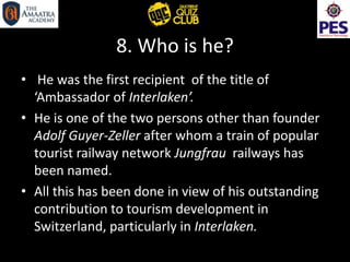 8. Who is he?
• He was the first recipient of the title of
‘Ambassador of Interlaken’.
• He is one of the two persons other than founder
Adolf Guyer-Zeller after whom a train of popular
tourist railway network Jungfrau railways has
been named.
• All this has been done in view of his outstanding
contribution to tourism development in
Switzerland, particularly in Interlaken.
 