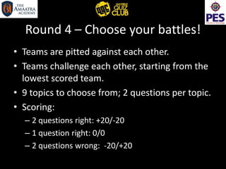 Round 4 – Choose your battles!
• Teams are pitted against each other.
• Teams challenge each other, starting from the
lowest scored team.
• 9 topics to choose from; 2 questions per topic.
• Scoring:
– 2 questions right: +20/-20
– 1 question right: 0/0
– 2 questions wrong: -20/+20
 