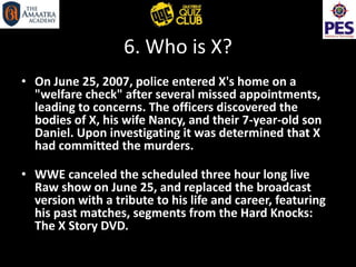 6. Who is X?
• On June 25, 2007, police entered X's home on a
"welfare check" after several missed appointments,
leading to concerns. The officers discovered the
bodies of X, his wife Nancy, and their 7-year-old son
Daniel. Upon investigating it was determined that X
had committed the murders.
• WWE canceled the scheduled three hour long live
Raw show on June 25, and replaced the broadcast
version with a tribute to his life and career, featuring
his past matches, segments from the Hard Knocks:
The X Story DVD.
 