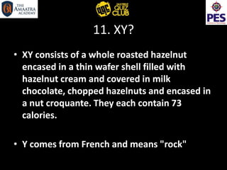 11. XY?
• XY consists of a whole roasted hazelnut
encased in a thin wafer shell filled with
hazelnut cream and covered in milk
chocolate, chopped hazelnuts and encased in
a nut croquante. They each contain 73
calories.
• Y comes from French and means "rock"
 