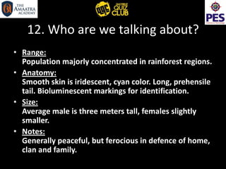 12. Who are we talking about?
• Range:
Population majorly concentrated in rainforest regions.
• Anatomy:
Smooth skin is iridescent, cyan color. Long, prehensile
tail. Bioluminescent markings for identification.
• Size:
Average male is three meters tall, females slightly
smaller.
• Notes:
Generally peaceful, but ferocious in defence of home,
clan and family.
 