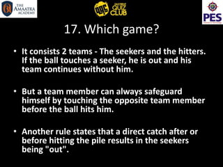 17. Which game?
• It consists 2 teams - The seekers and the hitters.
If the ball touches a seeker, he is out and his
team continues without him.
• But a team member can always safeguard
himself by touching the opposite team member
before the ball hits him.
• Another rule states that a direct catch after or
before hitting the pile results in the seekers
being "out".
 