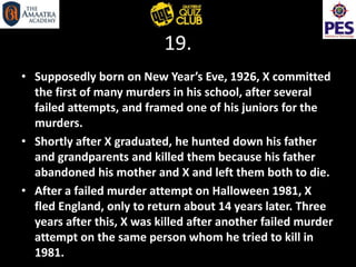 19.
• Supposedly born on New Year’s Eve, 1926, X committed
the first of many murders in his school, after several
failed attempts, and framed one of his juniors for the
murders.
• Shortly after X graduated, he hunted down his father
and grandparents and killed them because his father
abandoned his mother and X and left them both to die.
• After a failed murder attempt on Halloween 1981, X
fled England, only to return about 14 years later. Three
years after this, X was killed after another failed murder
attempt on the same person whom he tried to kill in
1981.
 