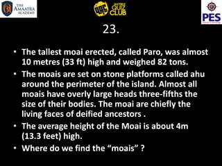 23.
• The tallest moai erected, called Paro, was almost
10 metres (33 ft) high and weighed 82 tons.
• The moais are set on stone platforms called ahu
around the perimeter of the island. Almost all
moais have overly large heads three-fifths the
size of their bodies. The moai are chiefly the
living faces of deified ancestors .
• The average height of the Moai is about 4m
(13.3 feet) high.
• Where do we find the “moais” ?
 
