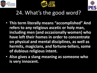 24. What’s the good word?
• This term literally means “accomplished” And
refers to any religious ascetic or holy man,
including men (and occasionally women) who
have left their homes in order to concentrate
on physical and mental disciplines, as well as
hermits, magicians, and fortune-tellers, some
of dubious religious intent.
• Also gives a slang meaning as someone who
is very innocent.
 