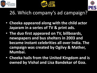 26. Which company’s ad campaign?
• Cheeka appeared along with the child actor
Jayaram in a series of TV & print ads.
• The duo first appeared on TV, billboards,
newspapers and bus shelters in 2003 and
became instant celebrities all over India. The
campaign was created by Ogilvy & Mather,
Mumbai.
• Cheeka hails from the United Kingdom and is
owned by Vishal and Lisa Bandekar of Goa.
 