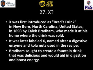 27. X?
• X was first introduced as "Brad's Drink"
in New Bern, North Carolina, United States,
in 1898 by Caleb Bradham, who made it at his
home where the drink was sold.
• It was later labeled X, named after a digestive
enzyme and kola nuts used in the recipe.
• Bradham sought to create a fountain drink
that was delicious and would aid in digestion
and boost energy.
 