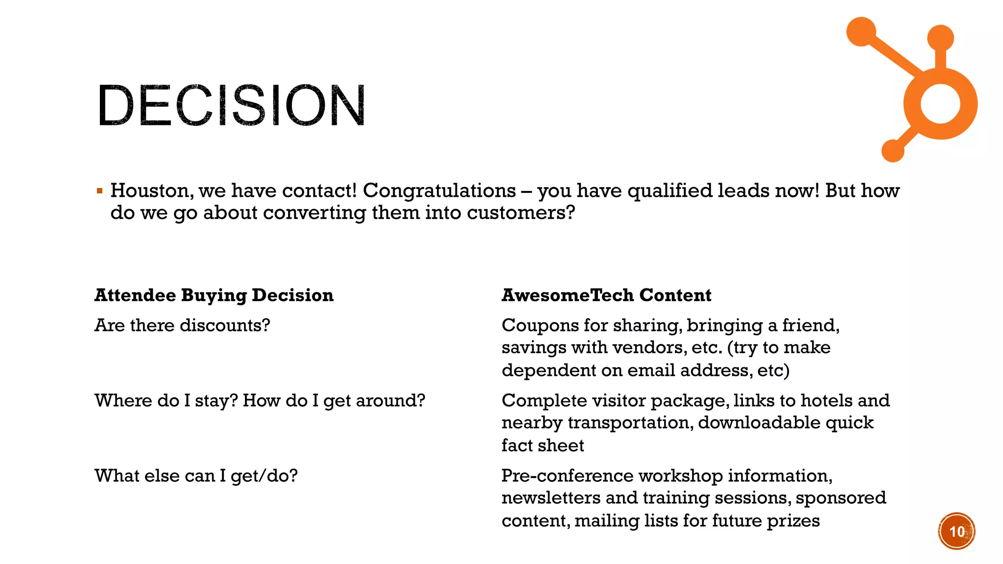 !  Houston, we have contact! Congratulations – you have qualified leads now! But how
do we go about converting them into customers?
10
Attendee Buying Decision AwesomeTech Content
Are there discounts? Coupons for sharing, bringing a friend,
savings with vendors, etc. (try to make
dependent on email address, etc)
Where do I stay? How do I get around? Complete visitor package, links to hotels and
nearby transportation, downloadable quick
fact sheet
What else can I get/do? Pre-conference workshop information,
newsletters and training sessions, sponsored
content, mailing lists for future prizes
 