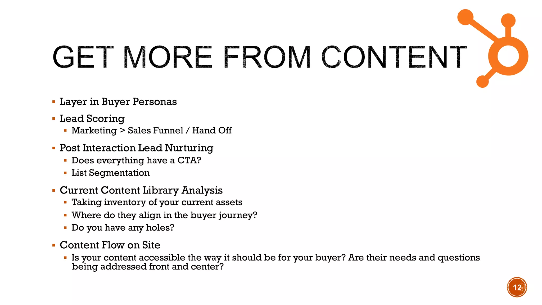 !  Layer in Buyer Personas
!  Lead Scoring
!  Marketing > Sales Funnel / Hand Off
!  Post Interaction Lead Nurturing
!  Does everything have a CTA?
!  List Segmentation
!  Current Content Library Analysis
!  Taking inventory of your current assets
!  Where do they align in the buyer journey?
!  Do you have any holes?
!  Content Flow on Site
!  Is your content accessible the way it should be for your buyer? Are their needs and questions
being addressed front and center?
12
 