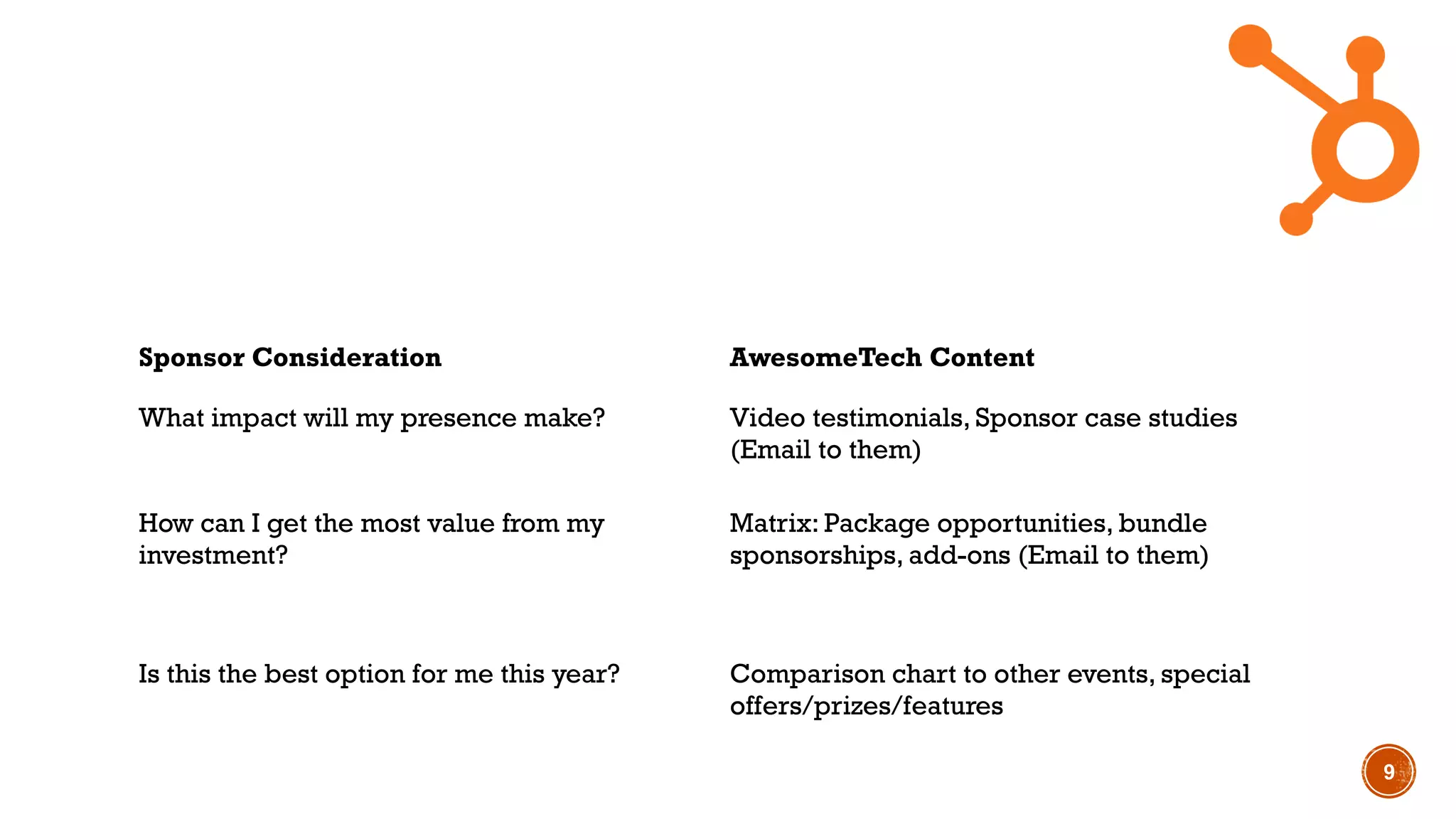9
Sponsor Consideration AwesomeTech Content
What impact will my presence make? Video testimonials, Sponsor case studies
(Email to them)
How can I get the most value from my
investment?
Matrix: Package opportunities, bundle
sponsorships, add-ons (Email to them)
Is this the best option for me this year? Comparison chart to other events, special
offers/prizes/features
 