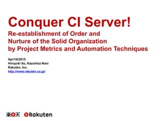 Conquer CI Server!
Re-establishment of Order and
Nurture of the Solid Organization
by Project Metrics and Automation Techniques
Apr/16/2015
Hiroyuki Ito, Kazuhisa Naoi
Rakuten, Inc.
http://www.rakuten.co.jp/
 