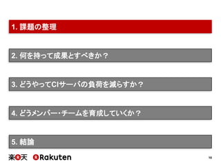 10
2. 何を持って成果とすべきか？
3. どうやってCIサーバの負荷を減らすか？
4. どうメンバー・チームを育成していくか？
5. 結論
1. 課題の整理
 