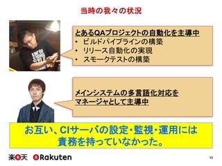 13
当時の我々の状況
お互い、CIサーバの設定・監視・運用には
責務を持っていなかった。
とあるQAプロジェクトの自動化を主導中
• ビルドパイプラインの構築
• リリース自動化の実現
• スモークテストの構築
メインシステムの多言語化対応を
マネージャとして主導中
 