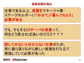 22
でも、そもそもCIサーバの成果って、
何をどう見せれば良いのだろう？？？
施策初期の悩み
試してみないと分からない仕事のため、
常に振り返りながら新しい施策を打ち立て
実施していく必要があった
仕事である以上、成果をマネージャ層・
ステークホルダーに「みせて」「喜んでもらう」
必要がある
 