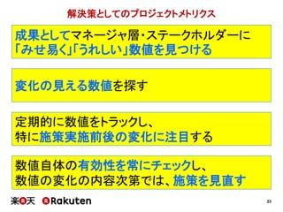 23
変化の見える数値を探す
定期的に数値をトラックし、
特に施策実施前後の変化に注目する
数値自体の有効性を常にチェックし、
数値の変化の内容次第では、施策を見直す
解決策としてのプロジェクトメトリクス
成果としてマネージャ層・ステークホルダーに
「みせ易く」「うれしい」数値を見つける
 