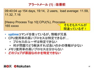 57
09:40:04 up 154 days, 19:14, 2 users, load average: 11.59,
11.32, 7.16
[Heavy Process Top 10] CPU(%), Proccess
165 xxxxx
アラートメール (1) ：改善前
• uptimeコマンドを使っているが、情報が冗長
• CPU使用率の高いプロセスは特定できるが…
• プロセスのユーザは特定できない
• 何が問題でどう解決すれば良いのかの情報が少ない
• メモリ使用率の高いプロセスは分からない
• どのジョブが原因なのかを特定できない
そもそもスペルが
間違っているぞ！
 