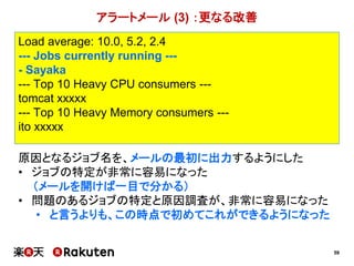 59
原因となるジョブ名を、メールの最初に出力するようにした
• ジョブの特定が非常に容易になった
（メールを開けば一目で分かる）
• 問題のあるジョブの特定と原因調査が、非常に容易になった
• と言うよりも、この時点で初めてこれができるようになった
アラートメール (3) ：更なる改善
Load average: 10.0, 5.2, 2.4
--- Jobs currently running ---
- Sayaka
--- Top 10 Heavy CPU consumers ---
tomcat xxxxx
--- Top 10 Heavy Memory consumers ---
ito xxxxx
 