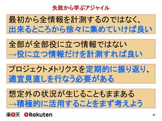 61
失敗から学ぶアジャイル
最初から全情報を計測するのではなく、
出来るところから徐々に集めていけば良い
プロジェクトメトリクスを定期的に振り返り、
適宜見直しを行なう必要がある
想定外の状況が生じることもままある
→積極的に活用することをまず考えよう
全部が全部役に立つ情報ではない
→役に立つ情報だけを計測すれば良い
 