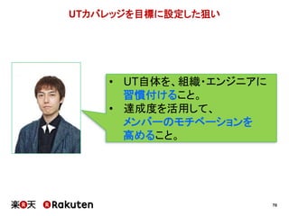 70
UTカバレッジを目標に設定した狙い
• UT自体を、組織・エンジニアに
習慣付けること。
• 達成度を活用して、
メンバーのモチベーションを
高めること。
 