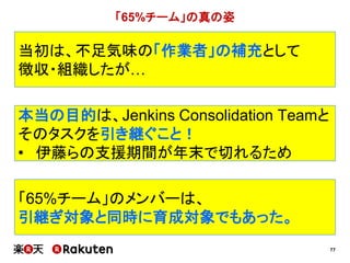 77
当初は、不足気味の「作業者」の補充として
徴収・組織したが…
「65%チーム」の真の姿
本当の目的は、Jenkins Consolidation Teamと
そのタスクを引き継ぐこと！
• 伊藤らの支援期間が年末で切れるため
「65%チーム」のメンバーは、
引継ぎ対象と同時に育成対象でもあった。
 