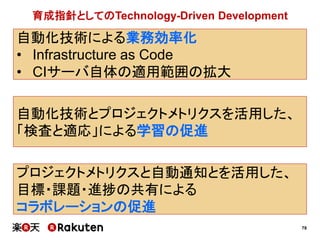 78
プロジェクトメトリクスと自動通知とを活用した、
目標・課題・進捗の共有による
コラボレーションの促進
自動化技術による業務効率化
• Infrastructure as Code
• CIサーバ自体の適用範囲の拡大
自動化技術とプロジェクトメトリクスを活用した、
「検査と適応」による学習の促進
育成指針としてのTechnology-Driven Development
 