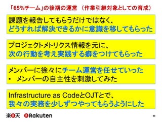 80
プロジェクトメトリクス情報を元に、
次の行動を考え実践する癖をつけてもらった
Infrastructure as CodeとOJTとで、
我々の実務を少しずつやってもらうようにした
課題を報告してもらうだけではなく、
どうすれば解決できるかに意識を移してもらった
メンバーに徐々にチーム運営を任せていった
• メンバーの自主性を刺激してみた
「65%チーム」の後期の運営 （作業引継対象としての育成）
 
