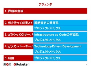 9
アジェンダ
2. 何を持って成果とすべきか？
3. どうやってCIサーバの負荷を減らすか？
4. どうメンバー・チームを育成していくか？
5. 結論
1. 課題の整理
戦略策定の重要性
Infrastructure as Codeの有益性
Technology-Driven Development
プロジェクトメトリクス
プロジェクトメトリクス
プロジェクトメトリクス
プロジェクトメトリクス
 