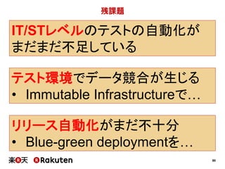 90
残課題
IT/STレベルのテストの自動化が
まだまだ不足している
テスト環境でデータ競合が生じる
• Immutable Infrastructureで…
リリース自動化がまだ不十分
• Blue-green deploymentを…
 